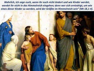 .
Wahrlich, Ich sage euch, wenn ihr euch nicht ändert und wie Kinder werdet,
werdet ihr nicht in das Himmelreich eingehen; denn wer sich erniedrigt, um wie
eines dieser Kinder zu werden, wird der Größte im Himmelreich sein“ (Mt 18,1-4).
 