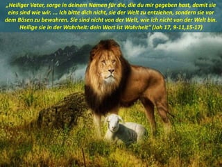 .
„Heiliger Vater, sorge in deinem Namen für die, die du mir gegeben hast, damit sie
eins sind wie wir. ... Ich bitte dich nicht, sie der Welt zu entziehen, sondern sie vor
dem Bösen zu bewahren. Sie sind nicht von der Welt, wie ich nicht von der Welt bin.
Heilige sie in der Wahrheit: dein Wort ist Wahrheit“ (Joh 17, 9-11,15-17)
 