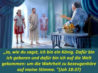 .
„Ja, wie du sagst, ich bin ein König. Dafür bin
ich geboren und dafür bin ich auf die Welt
gekommen: um die Wahrheit zu bezeugenhöre
auf meine Stimme. "(Joh 18:37)
 