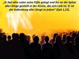 .
„Er hat alles unter seine Füße gelegt und ihn an die Spitze
aller Dinge gestellt in der Kirche, die sein Leib ist. Er ist
die Vollendung aller Dinge in jedem“ (Eph 1,22).
 