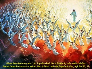 .
Diese Anerkennung wird am Tag des Gerichts vollständig sein: wenn dieDer
Menschensohn kommt in seiner Herrlichkeit und alle Engel mit ihm, vgl. Mt 25, 31
 