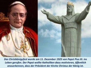 .
Das Christkönigsfest wurde am 11. Dezember 1925 von Papst Pius XI. ins
Leben gerufen. Der Papst wollte Katholiken dazu motivieren, öffentlich
anzuerkennen, dass der Präsident der Kirche Christus der König ist.
 
