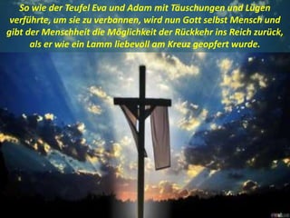 .
So wie der Teufel Eva und Adam mit Täuschungen und Lügen
verführte, um sie zu verbannen, wird nun Gott selbst Mensch und
gibt der Menschheit die Möglichkeit der Rückkehr ins Reich zurück,
als er wie ein Lamm liebevoll am Kreuz geopfert wurde.
 
