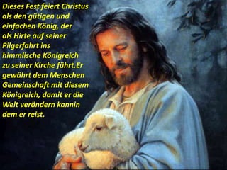 .
Dieses Fest feiert Christus
als den gütigen und
einfachen König, der
als Hirte auf seiner
Pilgerfahrt ins
himmlische Königreich
zu seiner Kirche führt.Er
gewährt dem Menschen
Gemeinschaft mit diesem
Königreich, damit er die
Welt verändern kannin
dem er reist.
 