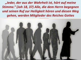 . „Jeder, der aus der Wahrheit ist, hört auf meine
Stimme.“ (Joh 18, 37) Alle, die dem Herrn begegnen
und seinen Ruf zur Heiligkeit hören und diesen Weg
gehen, werden Mitglieder des Reiches Gottes
 