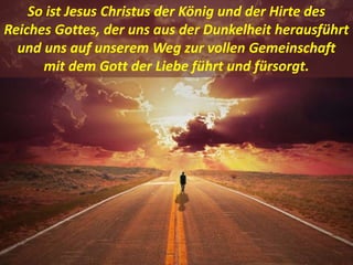 .
So ist Jesus Christus der König und der Hirte des
Reiches Gottes, der uns aus der Dunkelheit herausführt
und uns auf unserem Weg zur vollen Gemeinschaft
mit dem Gott der Liebe führt und fürsorgt.
 