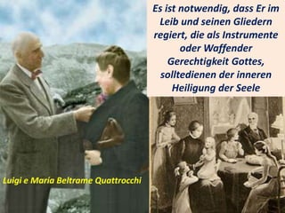 .
Es ist notwendig, dass Er im
Leib und seinen Gliedern
regiert, die als Instrumente
oder Waffender
Gerechtigkeit Gottes,
solltedienen der inneren
Heiligung der Seele
Luigi e María Beltrame Quattrocchi
 