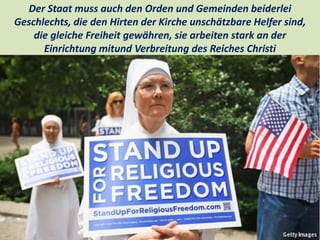 .
Der Staat muss auch den Orden und Gemeinden beiderlei
Geschlechts, die den Hirten der Kirche unschätzbare Helfer sind,
die gleiche Freiheit gewähren, sie arbeiten stark an der
Einrichtung mitund Verbreitung des Reiches Christi
 