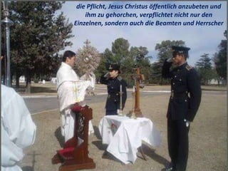 .
die Pflicht, Jesus Christus öffentlich anzubeten und
ihm zu gehorchen, verpflichtet nicht nur den
Einzelnen, sondern auch die Beamten und Herrscher
 
