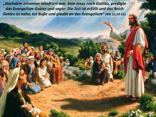 .
„Nachdem Johannes inhaftiert war, kam Jesus nach Galiläa, predigte
das Evangelium Gottes und sagte: Die Zeit ist erfüllt und das Reich
Gottes ist nahe; tut Buße und glaubt an das Evangelium“ (Mk 11,14-15).
 