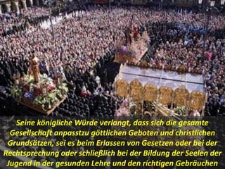 .
Seine königliche Würde verlangt, dass sich die gesamte
Gesellschaft anpasstzu göttlichen Geboten und christlichen
Grundsätzen, sei es beim Erlassen von Gesetzen oder bei der
Rechtsprechung oder schließlich bei der Bildung der Seelen der
Jugend in der gesunden Lehre und den richtigen Gebräuchen
 