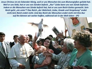 .
Jesus Christus ist ein liebender König, weil er uns Menschen bis zum Blutvergießen geliebt hat.
Weil er uns liebt, hat er uns von Sünden befreit. „Nur“ Liebe kann uns von Sünde befreien.
Indem er die Menschen von Sünde befreit hat, hat er uns zum Reich Gottes gemacht. Sein
Reich geht „nie unter“! Das Reich „der Wahrheit, Liebe, Gnade und Vergebung“ endet
nicht.Sein Reich endet nicht. Und das Reich der Menschen endet nicht mit Ihm.Nur
auf ihn können wir weiter hoffen, während wir in der Welt leben - JP2
 