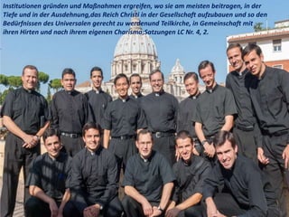 .
Institutionen gründen und Maßnahmen ergreifen, wo sie am meisten beitragen, in der
Tiefe und in der Ausdehnung,das Reich Christi in der Gesellschaft aufzubauen und so den
Bedürfnissen des Universalen gerecht zu werdenund Teilkirche, in Gemeinschaft mit
ihren Hirten und nach ihrem eigenen Charisma;Satzungen LC Nr. 4, 2.
 