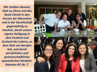 .
Wir streben danach,
Gott zu ehren und das
Reich Christi in den
Herzen der Menschen
und in der Gesellschaft
gegenwärtig zu
machen, durch unsere
eigene Heiligung in
dem Zustand und
Zustand des Lebens, zu
dem Gott uns berufen
hat, und durch
persönliches und
gemeinschaftliches
apostolisches Handeln.
Statuten RC-Nr. 7.
 