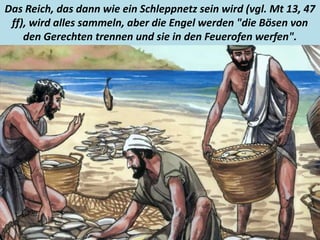.
Das Reich, das dann wie ein Schleppnetz sein wird (vgl. Mt 13, 47
ff), wird alles sammeln, aber die Engel werden "die Bösen von
den Gerechten trennen und sie in den Feuerofen werfen".
 