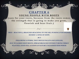 CHAPTER 6
YOUNG PEOPLE W ITH ROOTS
(car e f or your r oots, because fr om the r oots comes
the s tr ength that is going to make you g r ow,
f louris h and bear fr uit.)
TREE: BEAUTIFUL, BRANCHES REACHING TO THE SKY, PUSHING EVER HIGHER,
SEEMED A SONG OF HOPE.
BUT
FOLLOWING A STORM, THEY WOULD FALLEN AND LIFELESS,
DUE TO LACKED DEEP ROOTS, SPREAD BRANCHES WITHOUT BEING FIRMLY
PLANTED, ANND FELL AS SOON AS NATURE UNLEASHED HER POWER.
 