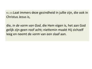 Fil. 2:5 Laat immers deze gezindheid in jullie zijn, die ook in
Christus Jezus is,
die, in de vorm van God, die Hem eigen is, het aan God
gelijk zijn geen roof acht; niettemin maakt Hij zichzelf
leeg en neemt de vorm van een slaaf aan.
 