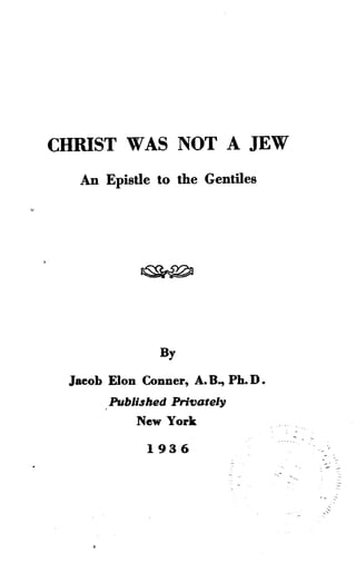 CHRIST WAS NOT A JEW
An Epistle to the Gentiles
By
Jacob Elon Conner, A . B., Ph.D .
Published Privately
New York
1936
 
