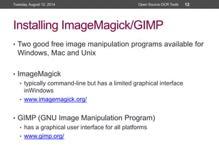 Installing ImageMagick/GIMP
• Two good free image manipulation programs available for
Windows, Mac and Unix
• ImageMagick
• typically command-line but has a limited graphical interface
inWindows
• www.imagemagick.org/
• GIMP (GNU Image Manipulation Program)
• has a graphical user interface for all platforms
• www.gimp.org/
Tuesday, August 12, 2014 Open Source OCR Tools 12
 