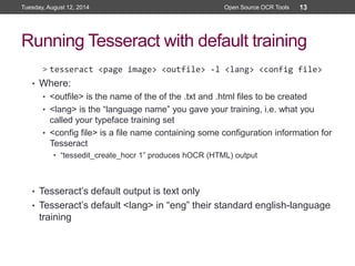 Running Tesseract with default training
> tesseract <page image> <outfile> -l <lang> <config file>
• Where:
• <outfile> is the name of the of the .txt and .html files to be created
• <lang> is the “language name” you gave your training, i.e. what you
called your typeface training set
• <config file> is a file name containing some configuration information for
Tesseract
• “tessedit_create_hocr 1” produces hOCR (HTML) output
• Tesseract’s default output is text only
• Tesseract’s default <lang> in “eng” their standard english-language
training
Tuesday, August 12, 2014 Open Source OCR Tools 13
 