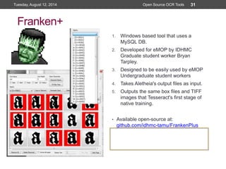 Franken+
1. Windows based tool that uses a
MySQL DB.
2. Developed for eMOP by IDHMC
Graduate student worker Bryan
Tarpley.
3. Designed to be easily used by eMOP
Undergraduate student workers
4. Takes Aletheia's output files as input.
5. Outputs the same box files and TIFF
images that Tesseract's first stage of
native training.
• Available open-source at:
github.com/idhmc-tamu/FrankenPlus
Open Source OCR Tools
31Tuesday, August 12, 2014 Open Source OCR Tools
 