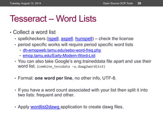 Tesseract – Word Lists
• Collect a word list
• spellcheckers (ispell, aspell, hunspell) – check the license
• period specific works will require period specific word lists
• dh-emopweb.tamu.edu/eebo-word-freq.php
• emop.tamu.edu/Early-Modern-Word-List
• You can also take Google’s eng.traineddata file apart and use their
word list. (combine_tessdata –u, dawg2wordlist)
• Format: one word per line, no other info, UTF-8.
• If you have a word count associated with your list then split it into
two lists: frequent and other.
• Apply wordlist2dawg application to create dawg files.
Tuesday, August 12, 2014 Open Source OCR Tools 39
 