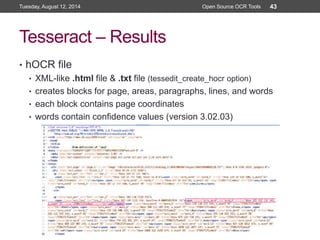 Tesseract – Results
• hOCR file
• XML-like .html file & .txt file (tessedit_create_hocr option)
• creates blocks for page, areas, paragraphs, lines, and words
• each block contains page coordinates
• words contain confidence values (version 3.02.03)
Tuesday, August 12, 2014 Open Source OCR Tools 43
 
