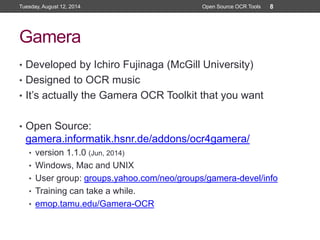 Gamera
• Developed by Ichiro Fujinaga (McGill University)
• Designed to OCR music
• It’s actually the Gamera OCR Toolkit that you want
• Open Source:
gamera.informatik.hsnr.de/addons/ocr4gamera/
• version 1.1.0 (Jun, 2014)
• Windows, Mac and UNIX
• User group: groups.yahoo.com/neo/groups/gamera-devel/info
• Training can take a while.
• emop.tamu.edu/Gamera-OCR
Tuesday, August 12, 2014 Open Source OCR Tools 8
 