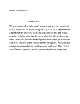 ChristyC. Felicelda Bee-4
A reflection
Weather comes from the earth atmosphere and the suns heat,
it also important for many things that you do. It is expressed by
a combination a several elements we all know this are things
can also help for us to live, because all of this elements are we
need to sustain ,here in the Philippine we have tropical climate
and most important the rainfall for the Philippine. And we have
a rainy months on January and summer heat is on May ,There
are different types of rainfall that we experience every year.
 