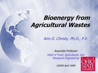 Bioenergy from
Agricultural Wastes
Ann D. Christy, Ph.D., P.E.
Associate Professor
Dept of Food, Agricultural, and
Biological Engineering
USAIN April 2008
 