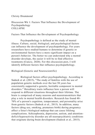 Christy Drummond
Discussion Wk 1: Factors That Influence the Development of
Psychopathology
COLLAPSE
Factors That Influence the Development of Psychopathology
Psychopathology is defined as the study of mental
illness. Culture, social, biological, and psychological factors
can influence the development of psychopathology. For years
researchers have studied humans to determine if genetic or
environmental factors have a more significant impact on a
person's behavior. The better we can understand why a mental
disorder develops, the easier it will be to find effective
treatments (Cuncic, 2020). For this discussion post, I will
identify different factors that influence psychopathology.
Biological (Genetic and Neuroscientific)
Biological factors affect psychopathology. According to
Sadock et al. (2015), "The study of families with the use of
population genetic methods over the last 50 years has
consistently supported a genetic, heritable component to mental
disorders." Hereditary traits influence how a person will
respond to different situations throughout their lifetime. The
brain is comprised of many neurons and neurotransmitters that
play a role in mental health disorders. Research has found 40-
70% of a person's cognition, temperament, and personality arise
from genetic factors (Sadock et al., 2015). In addition, many
factors (drug use, smoking, premature birth) during pregnancy
affect a fetus's biological makeup that can cause lifelong
complications. Schizophrenia, depression, autism, and attention-
deficit/hyperactivity disorder are all neuropsychiatric conditions
that originate during brain development (Sadock et al., 2015).
 