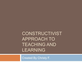 CONSTRUCTIVIST
APPROACH TO
TEACHING AND
LEARNING
Created By Christy F.
 
