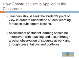 How Constructivism is Applied in the
Classroom
    Teachers should seek the student's point of
     view in order to understand student learning
     for use in subsequent lessons.

    Assessment of student learning should be
     interwoven with teaching and occur through
     teacher observation of students at work and
     through presentations and portfolios.


                                           Main Menu
 