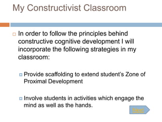 My Constructivist Classroom

   In order to follow the principles behind
    constructive cognitive development I will
    incorporate the following strategies in my
    classroom:

     Providescaffolding to extend student’s Zone of
      Proximal Development

     Involvestudents in activities which engage the
      mind as well as the hands.
                                               Next
 