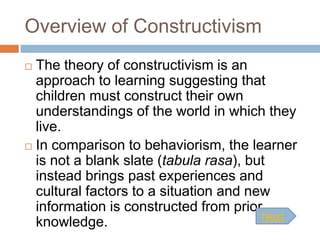 Overview of Constructivism
 The theory of constructivism is an
  approach to learning suggesting that
  children must construct their own
  understandings of the world in which they
  live.
 In comparison to behaviorism, the learner
  is not a blank slate (tabula rasa), but
  instead brings past experiences and
  cultural factors to a situation and new
  information is constructed from prior
                                        Next
  knowledge.
 