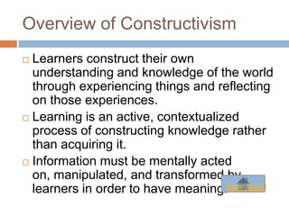 Overview of Constructivism
 Learners construct their own
  understanding and knowledge of the world
  through experiencing things and reflecting
  on those experiences.
 Learning is an active, contextualized
  process of constructing knowledge rather
  than acquiring it.
 Information must be mentally acted
  on, manipulated, and transformed by
  learners in order to have meaning.Main Menu
 