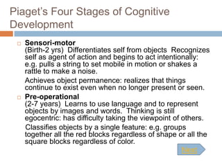 Piaget’s Four Stages of Cognitive
Development
    Sensori-motor
     (Birth-2 yrs) Differentiates self from objects Recognizes
     self as agent of action and begins to act intentionally:
     e.g. pulls a string to set mobile in motion or shakes a
     rattle to make a noise.
     Achieves object permanence: realizes that things
     continue to exist even when no longer present or seen.
    Pre-operational
     (2-7 years) Learns to use language and to represent
     objects by images and words. Thinking is still
     egocentric: has difficulty taking the viewpoint of others.
     Classifies objects by a single feature: e.g. groups
     together all the red blocks regardless of shape or all the
     square blocks regardless of color.
                                                        Next
 