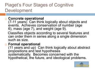 Piaget’s Four Stages of Cognitive
Development
 Concrete operational
  (7-11 years) Can think logically about objects and
  events. Achieves conservation of number (age
  6), mass (age 7), and weight (age 9).
  Classifies objects according to several features and
  can order them in series along a single dimension
  such as size.
 Formal operational
  (11 years and up) Can think logically about abstract
  propositions and test hypotheses
  systematically. Becomes concerned with the
  hypothetical, the future, and ideological problems.

                                             Main Menu
 