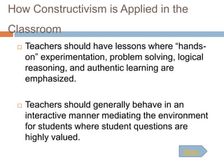 How Constructivism is Applied in the
Classroom
    Teachers should have lessons where “hands-
     on” experimentation, problem solving, logical
     reasoning, and authentic learning are
     emphasized.

    Teachers should generally behave in an
     interactive manner mediating the environment
     for students where student questions are
     highly valued.
                                            Next
 
