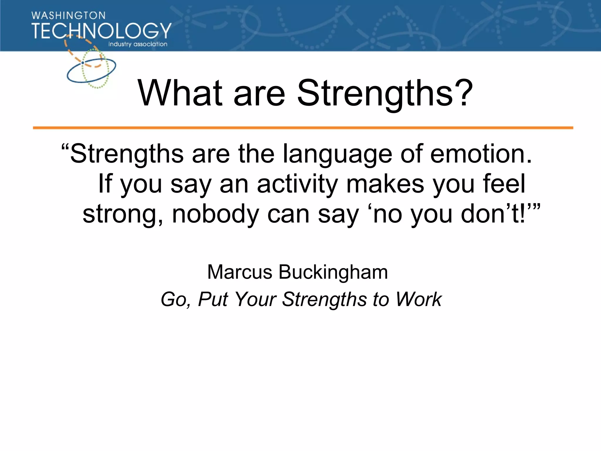 What are Strengths? “ Strengths are the lan guage of emotion . If you say an activity makes you feel strong, nobody can say ‘no you don’t! ’ ” Marcus Buckingham Go, Put Your Strengths to Work