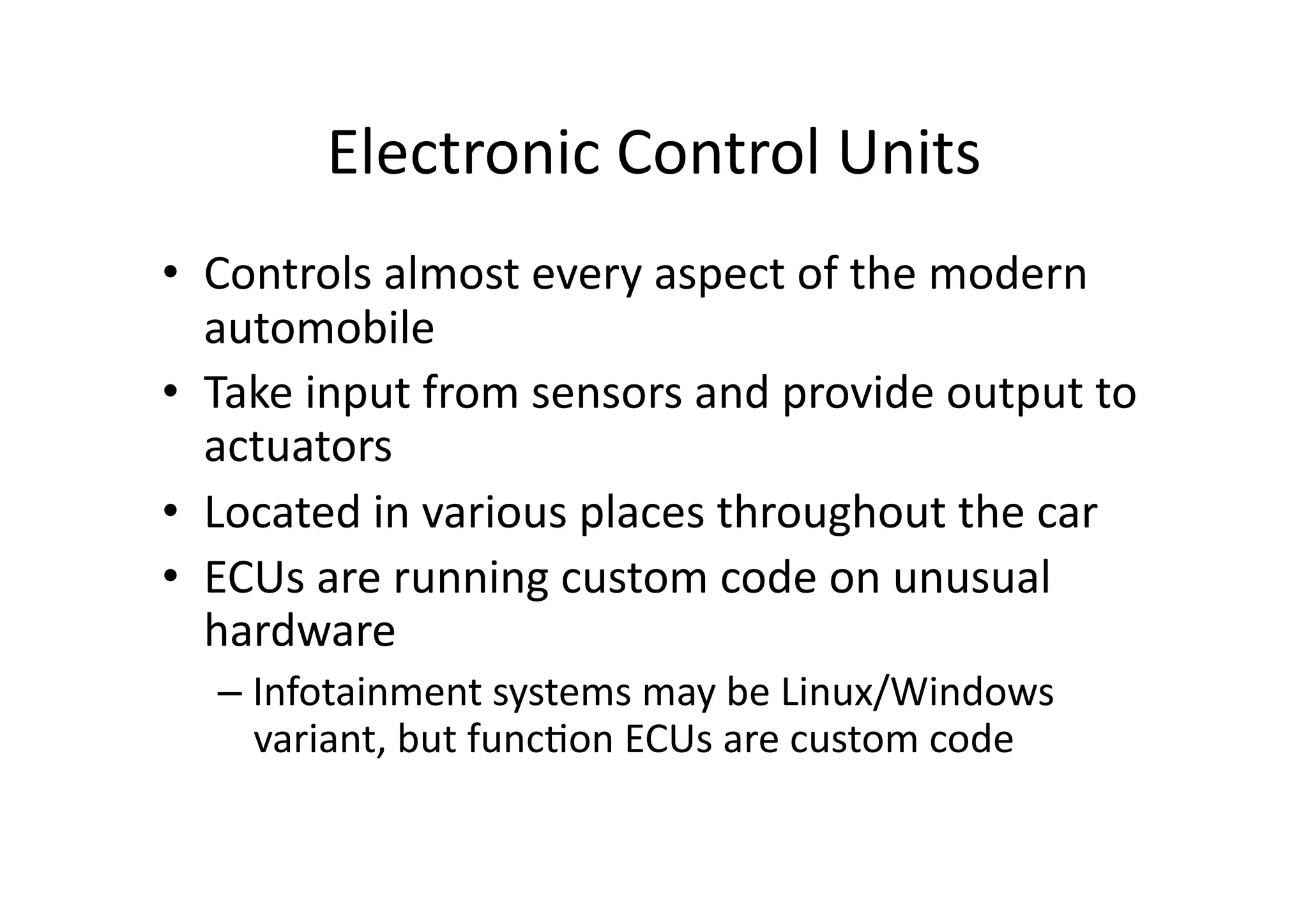 Electronic	
  Control	
  Units	
  
•  Controls	
  almost	
  every	
  aspect	
  of	
  the	
  modern	
  
automobile	
  
•  Take	
  input	
  from	
  sensors	
  and	
  provide	
  output	
  to	
  
actuators	
  	
  
•  Located	
  in	
  various	
  places	
  throughout	
  the	
  car	
  
•  ECUs	
  are	
  running	
  custom	
  code	
  on	
  unusual	
  
hardware	
  
– Infotainment	
  systems	
  may	
  be	
  Linux/Windows	
  
variant,	
  but	
  func/on	
  ECUs	
  are	
  custom	
  code	
  
 