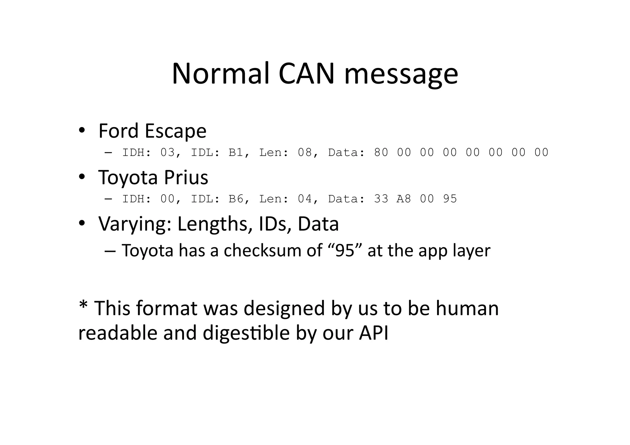 Normal	
  CAN	
  message	
  
•  Ford	
  Escape	
  	
  
–  IDH: 03, IDL: B1, Len: 08, Data: 80 00 00 00 00 00 00 00
•  Toyota	
  Prius	
  
–  IDH: 00, IDL: B6, Len: 04, Data: 33 A8 00 95
•  Varying:	
  Lengths,	
  IDs,	
  Data	
  
–  Toyota	
  has	
  a	
  checksum	
  of	
  “95”	
  at	
  the	
  app	
  layer	
  
*	
  This	
  format	
  was	
  designed	
  by	
  us	
  to	
  be	
  human	
  
readable	
  and	
  diges/ble	
  by	
  our	
  API	
  
 