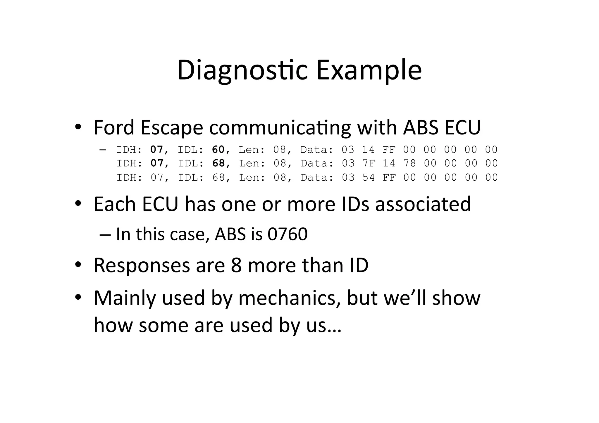 Diagnos/c	
  Example	
  
•  Ford	
  Escape	
  communica/ng	
  with	
  ABS	
  ECU	
  
–  IDH: 07, IDL: 60, Len: 08, Data: 03 14 FF 00 00 00 00 00
IDH: 07, IDL: 68, Len: 08, Data: 03 7F 14 78 00 00 00 00
IDH: 07, IDL: 68, Len: 08, Data: 03 54 FF 00 00 00 00 00
•  Each	
  ECU	
  has	
  one	
  or	
  more	
  IDs	
  associated	
  
– In	
  this	
  case,	
  ABS	
  is	
  0760	
  
•  Responses	
  are	
  8	
  more	
  than	
  ID	
  
•  Mainly	
  used	
  by	
  mechanics,	
  but	
  we’ll	
  show	
  
how	
  some	
  are	
  used	
  by	
  us…	
  
 