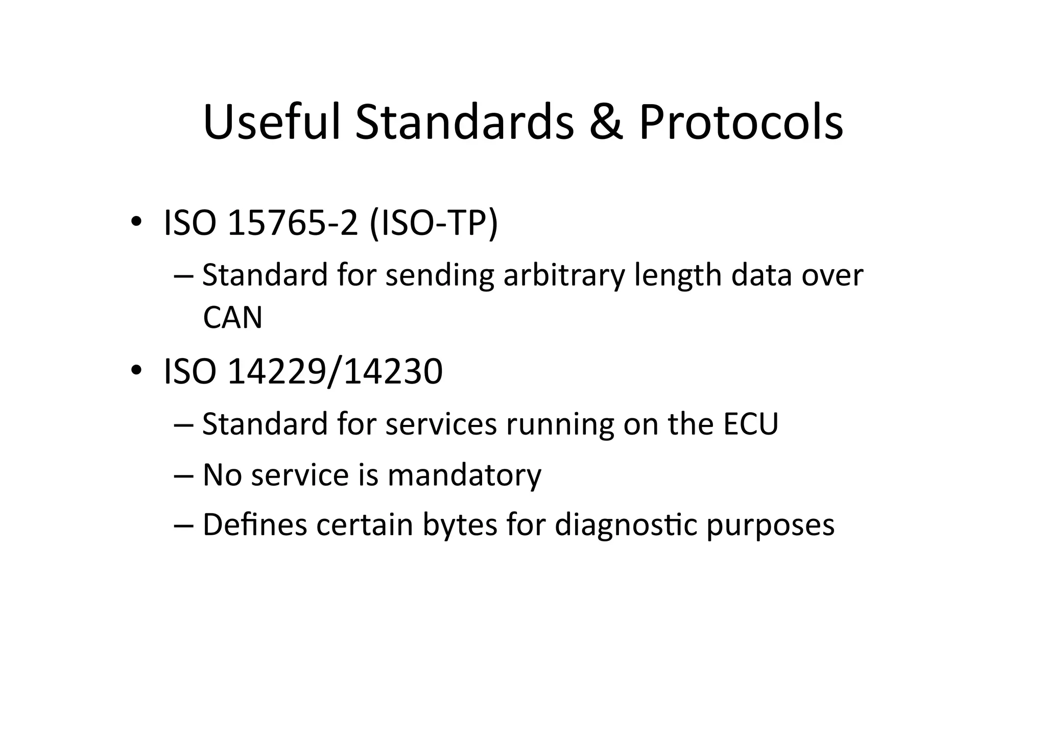 Useful	
  Standards	
  &	
  Protocols	
  
•  ISO	
  15765-­‐2	
  (ISO-­‐TP)	
  
– Standard	
  for	
  sending	
  arbitrary	
  length	
  data	
  over	
  
CAN	
  
•  ISO	
  14229/14230	
  
– Standard	
  for	
  services	
  running	
  on	
  the	
  ECU	
  
– No	
  service	
  is	
  mandatory	
  
– Deﬁnes	
  certain	
  bytes	
  for	
  diagnos/c	
  purposes	
  
 