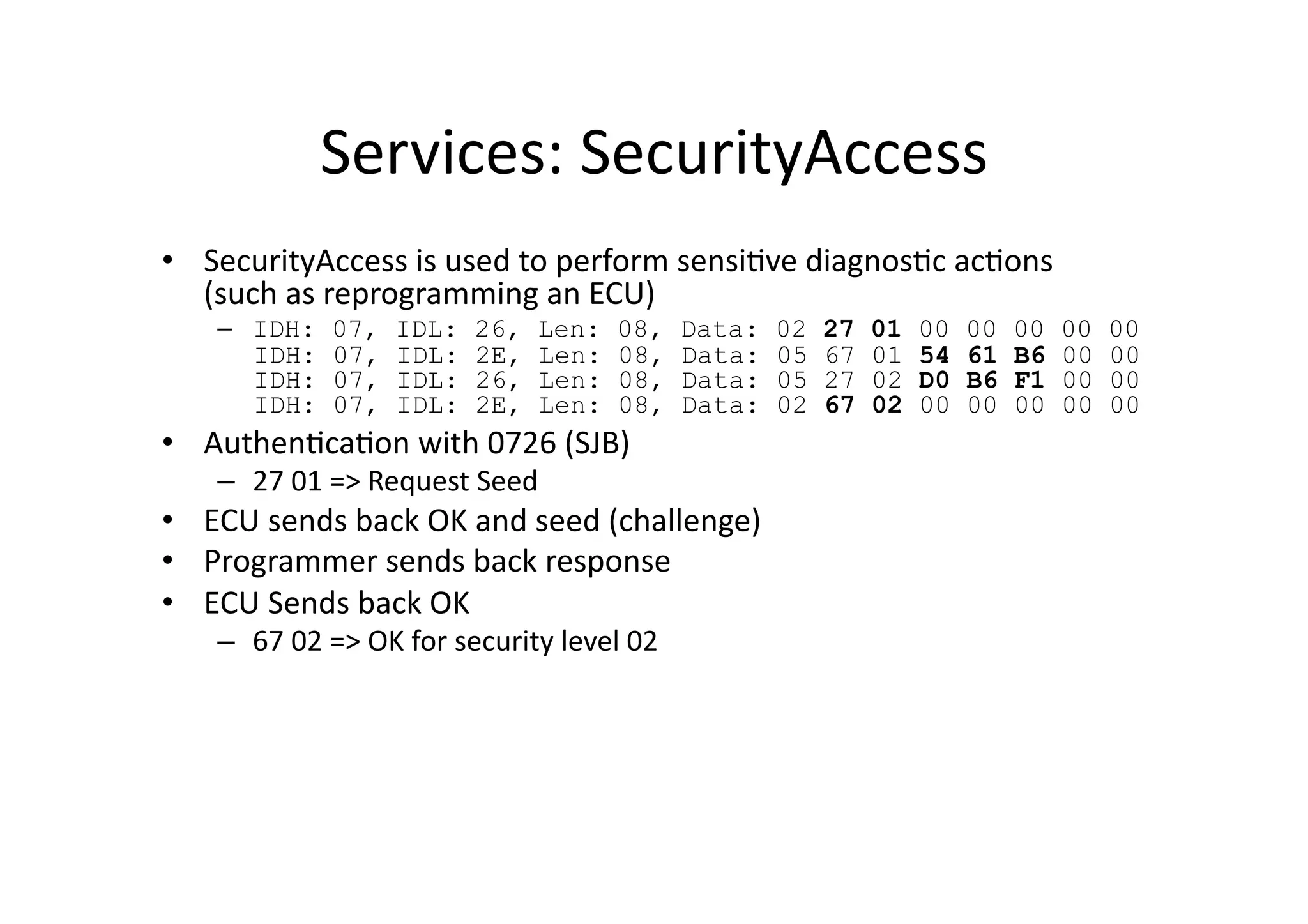 Services:	
  SecurityAccess	
  
•  SecurityAccess	
  is	
  used	
  to	
  perform	
  sensi/ve	
  diagnos/c	
  ac/ons	
  	
  
(such	
  as	
  reprogramming	
  an	
  ECU)	
  
–  IDH: 07, IDL: 26, Len: 08, Data: 02 27 01 00 00 00 00 00
IDH: 07, IDL: 2E, Len: 08, Data: 05 67 01 54 61 B6 00 00
IDH: 07, IDL: 26, Len: 08, Data: 05 27 02 D0 B6 F1 00 00
IDH: 07, IDL: 2E, Len: 08, Data: 02 67 02 00 00 00 00 00
•  Authen/ca/on	
  with	
  0726	
  (SJB)	
  
–  27	
  01	
  =>	
  Request	
  Seed	
  
•  ECU	
  sends	
  back	
  OK	
  and	
  seed	
  (challenge)	
  
•  Programmer	
  sends	
  back	
  response	
  
•  ECU	
  Sends	
  back	
  OK	
  
–  67	
  02	
  =>	
  OK	
  for	
  security	
  level	
  02	
  
 