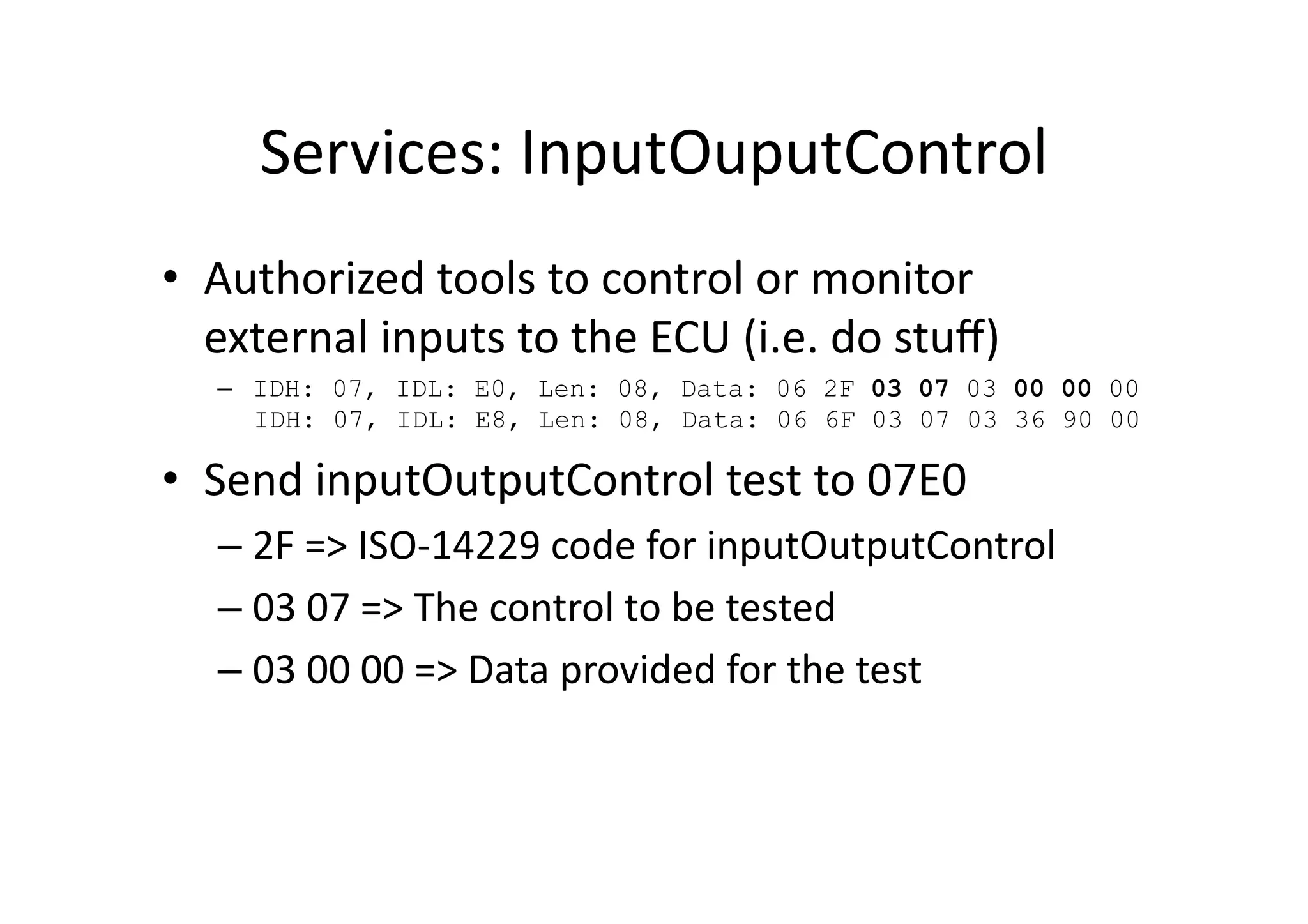 Services:	
  InputOuputControl	
  
•  Authorized	
  tools	
  to	
  control	
  or	
  monitor	
  
external	
  inputs	
  to	
  the	
  ECU	
  (i.e.	
  do	
  stuﬀ)	
  
–  IDH: 07, IDL: E0, Len: 08, Data: 06 2F 03 07 03 00 00 00
IDH: 07, IDL: E8, Len: 08, Data: 06 6F 03 07 03 36 90 00
•  Send	
  inputOutputControl	
  test	
  to	
  07E0	
  
– 2F	
  =>	
  ISO-­‐14229	
  code	
  for	
  inputOutputControl	
  
– 03	
  07	
  =>	
  The	
  control	
  to	
  be	
  tested	
  
– 03	
  00	
  00	
  =>	
  Data	
  provided	
  for	
  the	
  test	
  
 