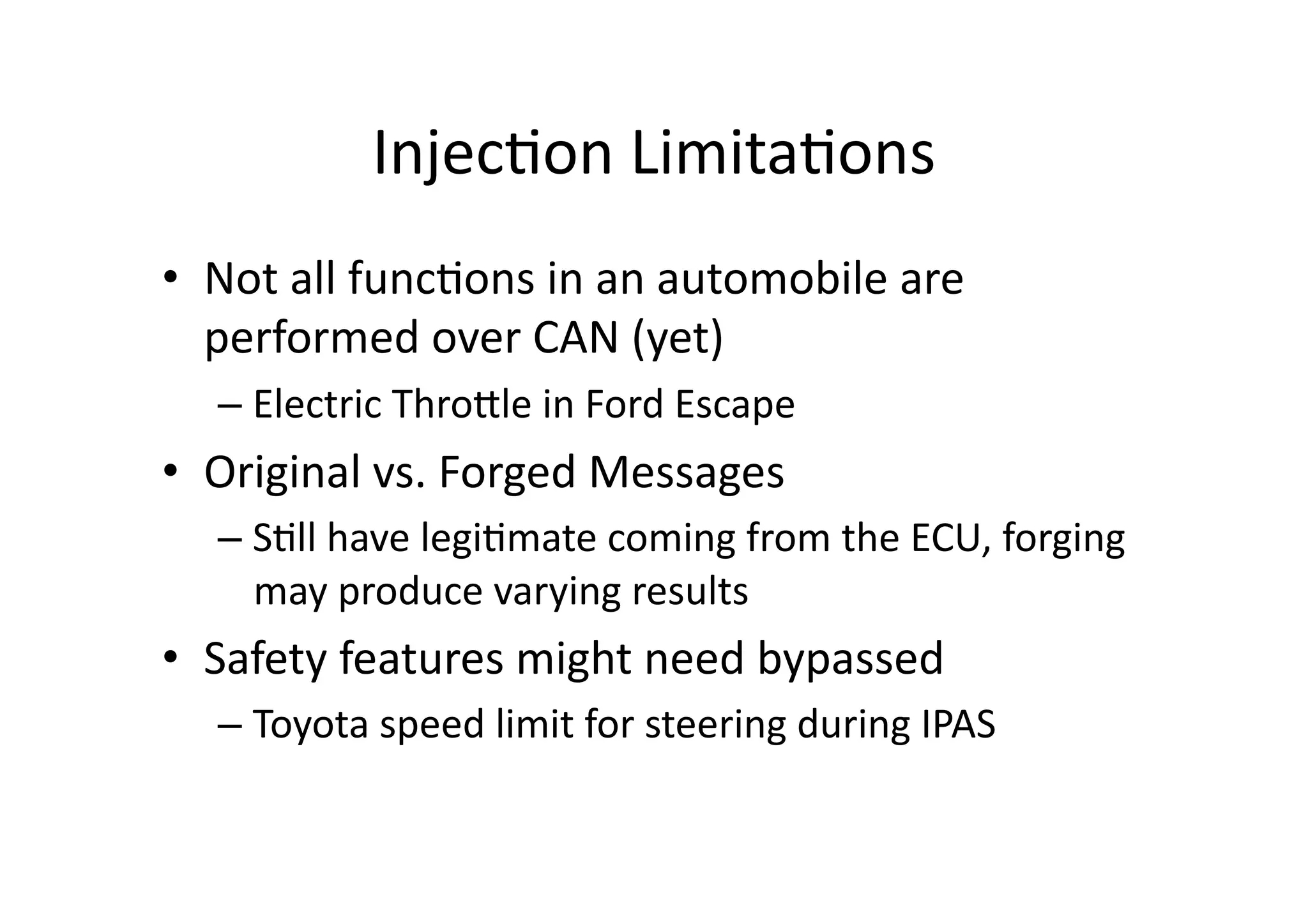 Injec/on	
  Limita/ons	
  
•  Not	
  all	
  func/ons	
  in	
  an	
  automobile	
  are	
  
performed	
  over	
  CAN	
  (yet)	
  
– Electric	
  ThroJle	
  in	
  Ford	
  Escape	
  	
  
•  Original	
  vs.	
  Forged	
  Messages	
  
– S/ll	
  have	
  legi/mate	
  coming	
  from	
  the	
  ECU,	
  forging	
  
may	
  produce	
  varying	
  results	
  
•  Safety	
  features	
  might	
  need	
  bypassed	
  
– Toyota	
  speed	
  limit	
  for	
  steering	
  during	
  IPAS	
  	
  
 