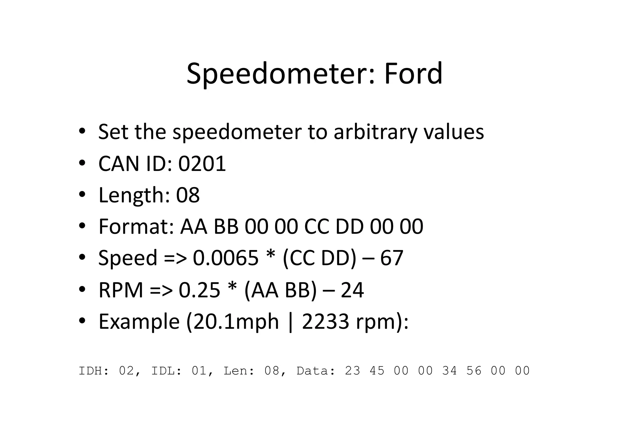 Speedometer:	
  Ford	
  
•  Set	
  the	
  speedometer	
  to	
  arbitrary	
  values	
  
•  CAN	
  ID:	
  0201	
  
•  Length:	
  08	
  
•  Format:	
  AA	
  BB	
  00	
  00	
  CC	
  DD	
  00	
  00	
  
•  Speed	
  =>	
  0.0065	
  *	
  (CC	
  DD)	
  –	
  67	
  
•  RPM	
  =>	
  0.25	
  *	
  (AA	
  BB)	
  –	
  24	
  
•  Example	
  (20.1mph	
  |	
  2233	
  rpm):	
  	
  
IDH: 02, IDL: 01, Len: 08, Data: 23 45 00 00 34 56 00 00
 