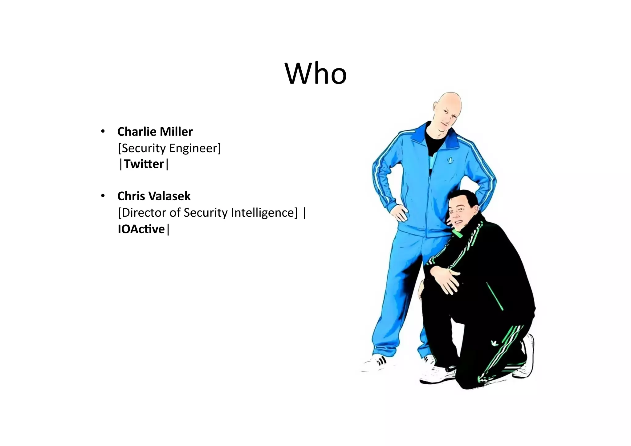 Who	
  
•  Charlie	
  Miller	
  	
  
[Security	
  Engineer]	
  	
  
|Twi2er|	
  
•  Chris	
  Valasek	
  	
  
[Director	
  of	
  Security	
  Intelligence]	
  |
IOAc8ve|	
  	
  
 