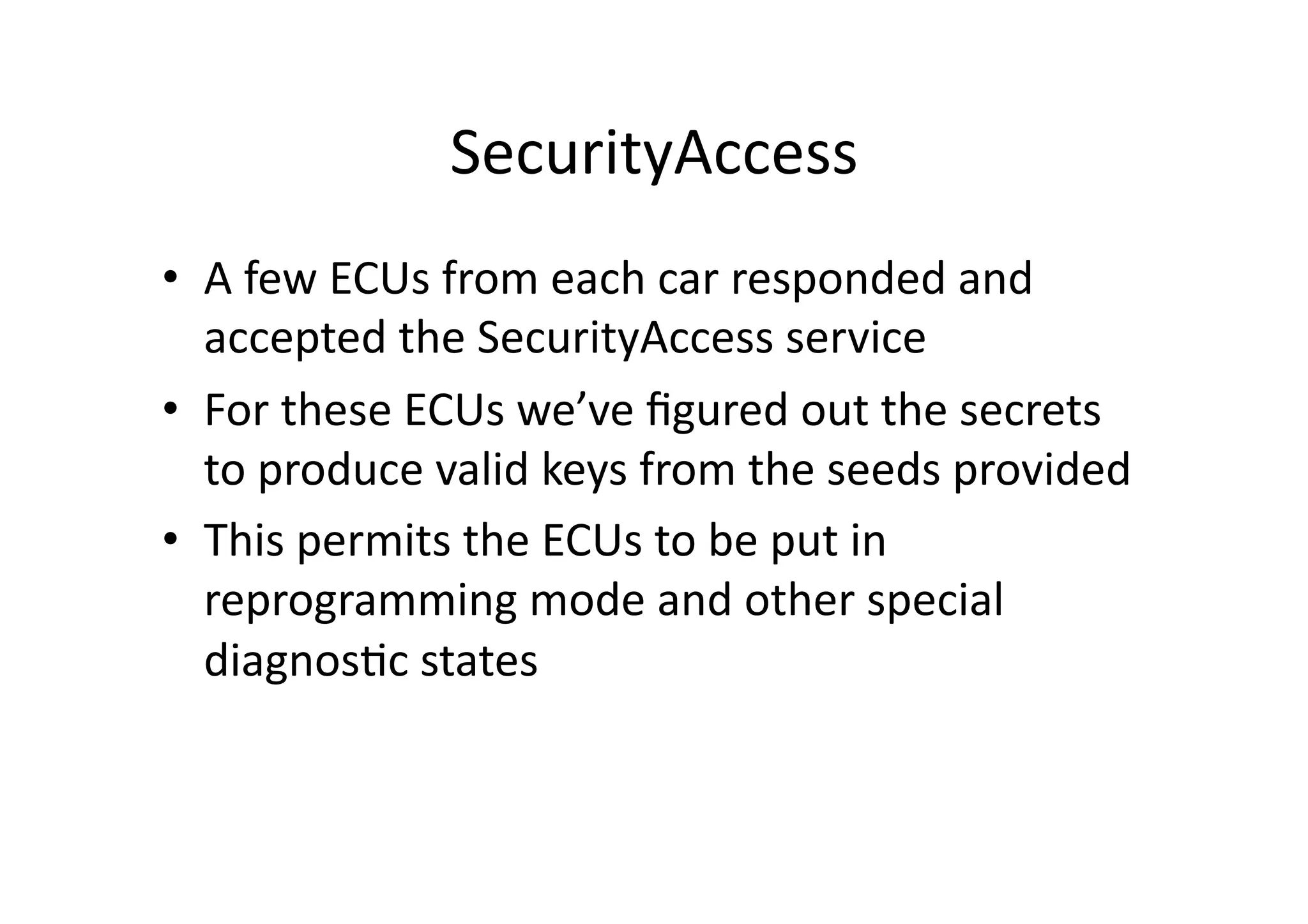 SecurityAccess	
  
•  A	
  few	
  ECUs	
  from	
  each	
  car	
  responded	
  and	
  
accepted	
  the	
  SecurityAccess	
  service	
  
•  For	
  these	
  ECUs	
  we’ve	
  ﬁgured	
  out	
  the	
  secrets	
  
to	
  produce	
  valid	
  keys	
  from	
  the	
  seeds	
  provided	
  
•  This	
  permits	
  the	
  ECUs	
  to	
  be	
  put	
  in	
  
reprogramming	
  mode	
  and	
  other	
  special	
  
diagnos/c	
  states	
  
 